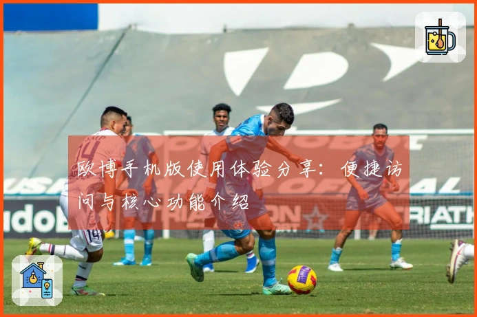 欧博手机版使用体验分享：便捷访问与核心功能介绍