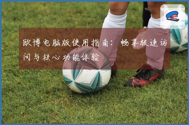 欧博电脑版使用指南：畅享极速访问与核心功能体验