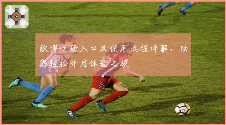 欧博注册入口及使用流程详解，助您轻松开启体验之旅